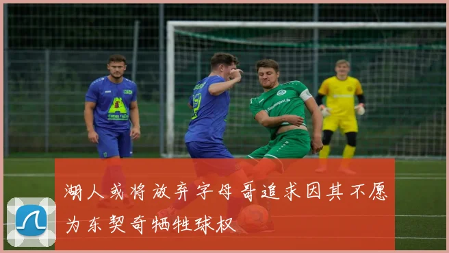 湖人或将放弃字母哥追求因其不愿为东契奇牺牲球权