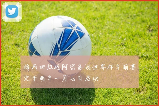 梅西回归迈阿密备战世界杯季前赛定于明年一月七日启动