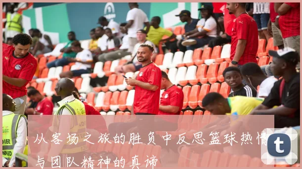 从客场之旅的胜负中反思篮球热情与团队精神的真谛