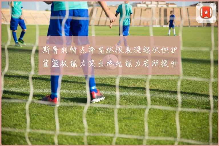 斯普利特点评克林根表现起伏但护筐篮板能力突出终结能力有所提升