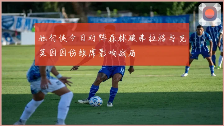 独行侠今日对阵森林狼弗拉格与克莱因因伤缺席影响战局