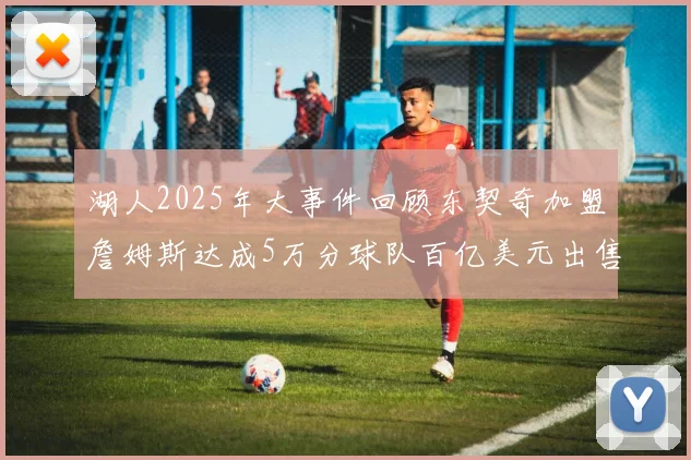 湖人2025年大事件回顾东契奇加盟詹姆斯达成5万分球队百亿美元出售