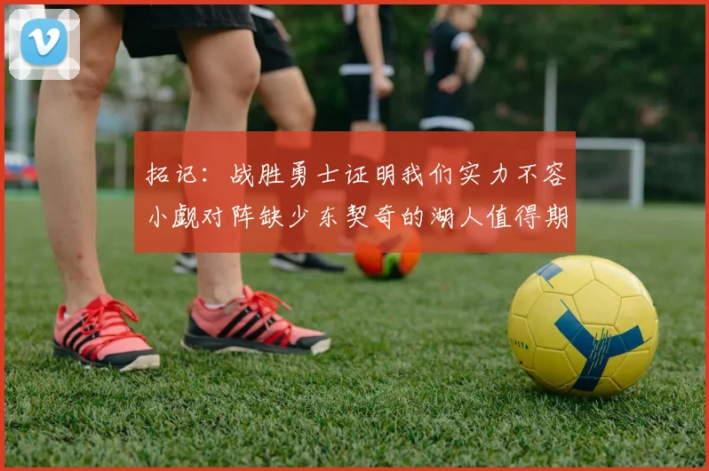 拓记：战胜勇士证明我们实力不容小觑对阵缺少东契奇的湖人值得期待