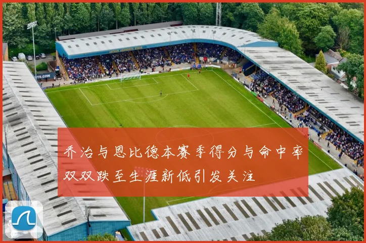 乔治与恩比德本赛季得分与命中率双双跌至生涯新低引发关注