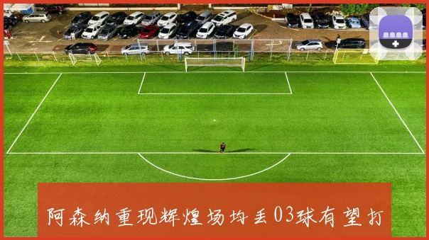 阿森纳重现辉煌场均丢03球有望打破切尔西15球防守纪录