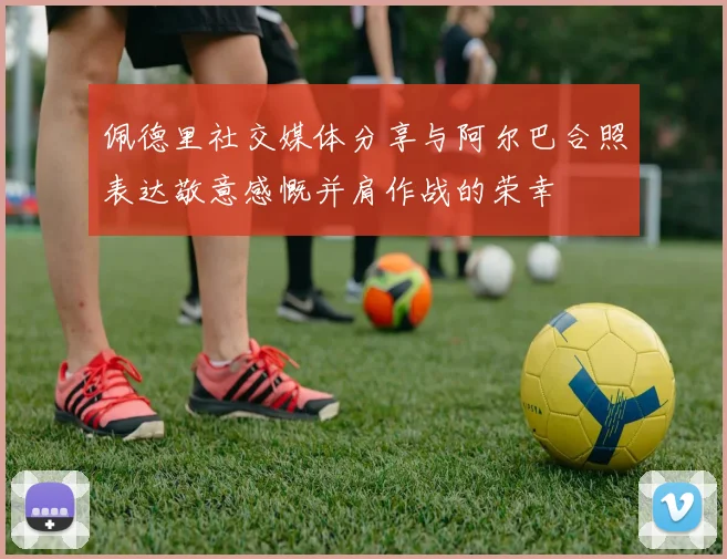 佩德里社交媒体分享与阿尔巴合照表达敬意感慨并肩作战的荣幸