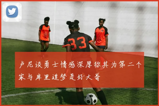 卢尼谈勇士情感深厚称其为第二个家与库里追梦是好大哥