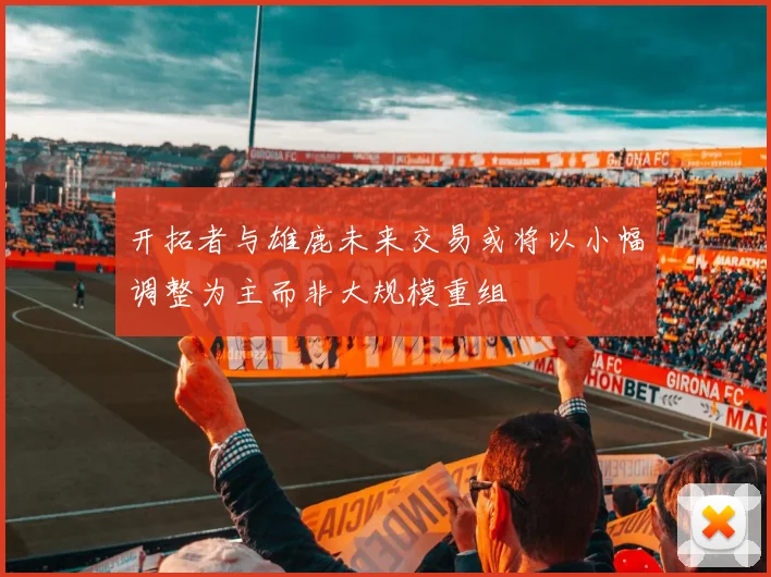 开拓者与雄鹿未来交易或将以小幅调整为主而非大规模重组