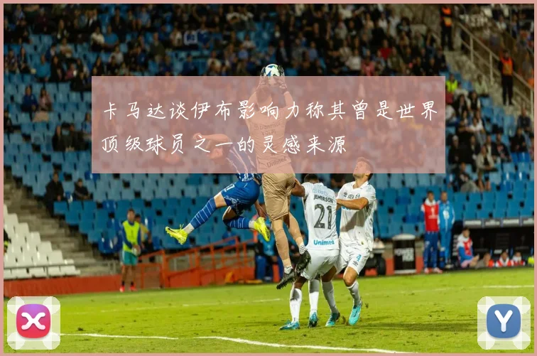 卡马达谈伊布影响力称其曾是世界顶级球员之一的灵感来源