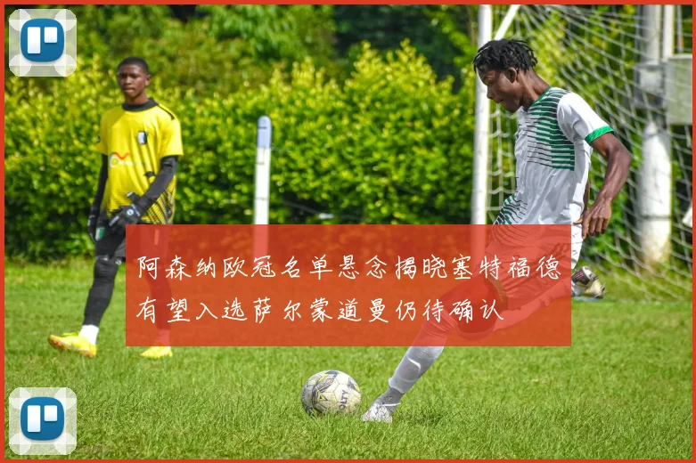 阿森纳欧冠名单悬念揭晓塞特福德有望入选萨尔蒙道曼仍待确认
