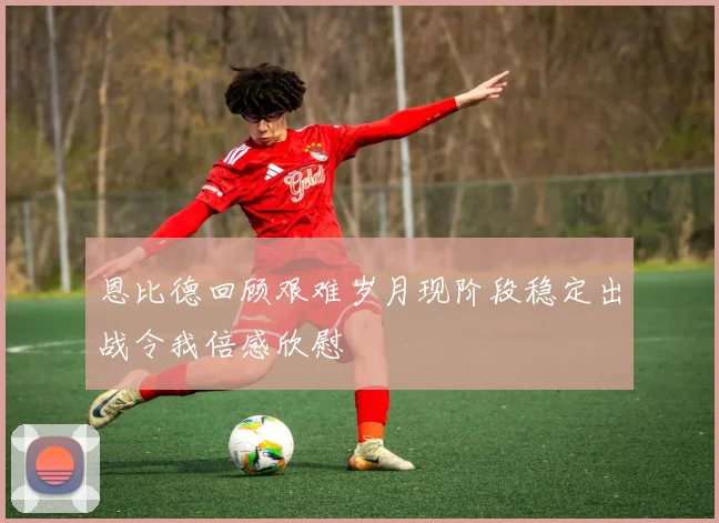 恩比德回顾艰难岁月现阶段稳定出战令我倍感欣慰