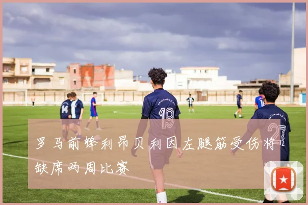 罗马前锋利昂贝利因左腿筋受伤将缺席两周比赛