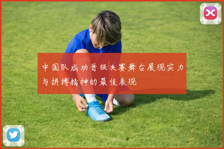 中国队成功晋级决赛舞台展现实力与拼搏精神的最佳表现