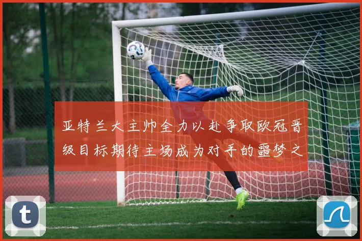 亚特兰大主帅全力以赴争取欧冠晋级目标期待主场成为对手的噩梦之地