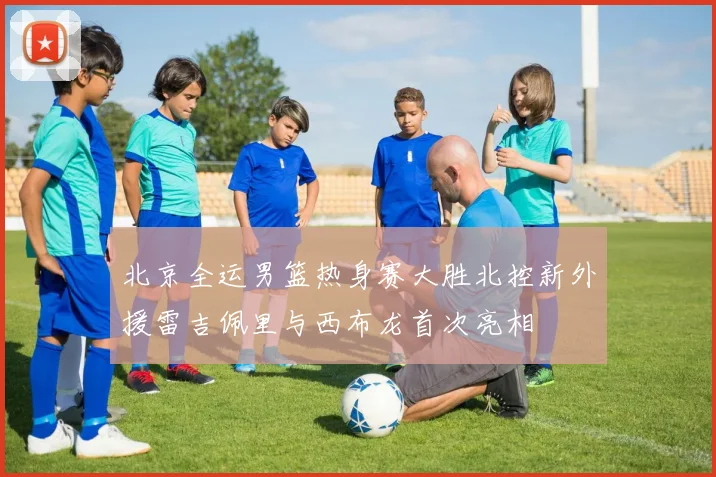 北京全运男篮热身赛大胜北控新外援雷吉佩里与西布龙首次亮相