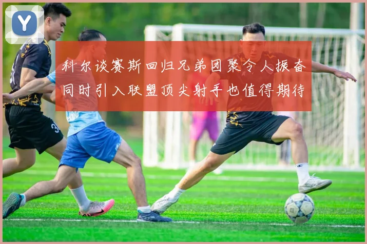科尔谈赛斯回归兄弟团聚令人振奋同时引入联盟顶尖射手也值得期待