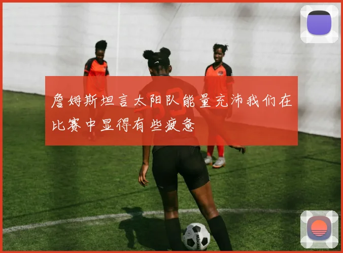 詹姆斯坦言太阳队能量充沛我们在比赛中显得有些疲惫