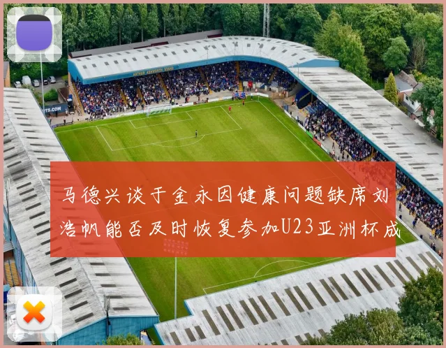 马德兴谈于金永因健康问题缺席刘浩帆能否及时恢复参加U23亚洲杯成疑