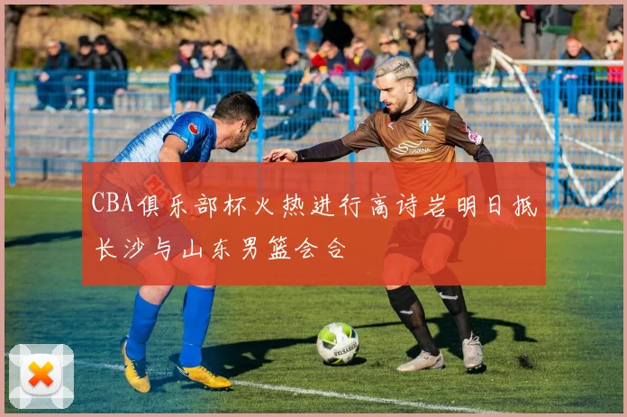 CBA俱乐部杯火热进行高诗岩明日抵长沙与山东男篮会合