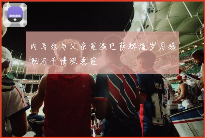 内马尔与父亲重温巴萨辉煌岁月感慨万千情深意重