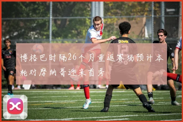博格巴时隔26个月重返赛场预计本轮对摩纳哥迎来首秀
