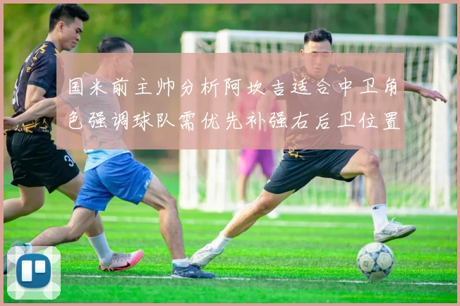 国米前主帅分析阿坎吉适合中卫角色强调球队需优先补强右后卫位置