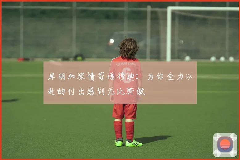 库明加深情寄语穆迪：为你全力以赴的付出感到无比骄傲