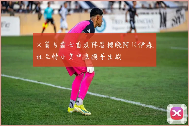 火箭与爵士首发阵容揭晓阿门伊森杜兰特小贾申京携手出战
