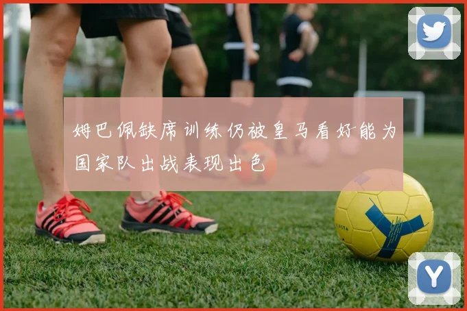 姆巴佩缺席训练仍被皇马看好能为国家队出战表现出色