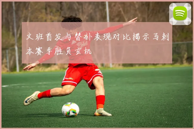 文班首发与替补表现对比揭示马刺本赛季胜负玄机