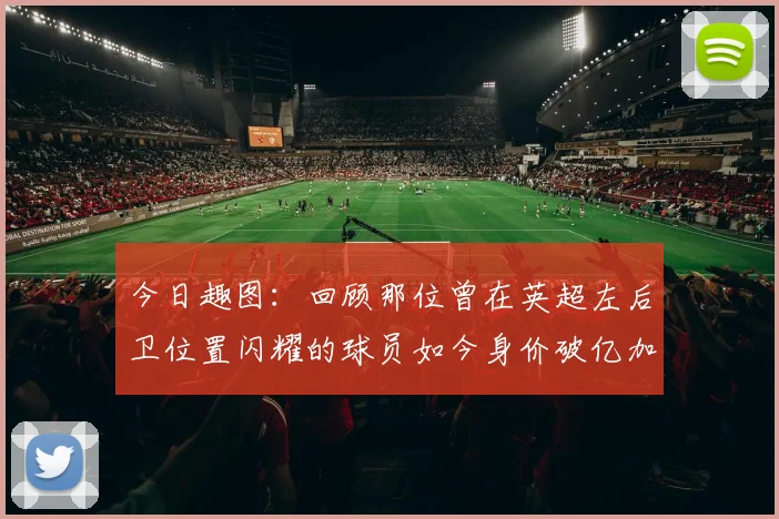 今日趣图：回顾那位曾在英超左后卫位置闪耀的球员如今身价破亿加盟皇马