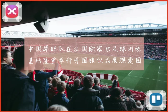 中国犀旺队在法国欧塞尔足球训练基地隆重举行升国旗仪式展现爱国情怀