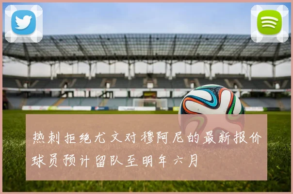 热刺拒绝尤文对穆阿尼的最新报价球员预计留队至明年六月