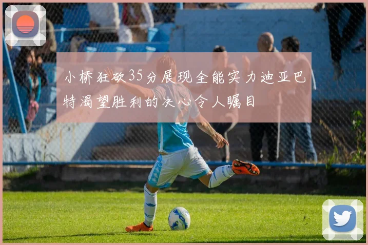 小桥狂砍35分展现全能实力迪亚巴特渴望胜利的决心令人瞩目